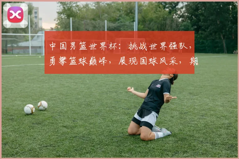 中国男篮世界杯：挑战世界强队，勇攀篮球巅峰，展现国球风采，期待辉煌时刻